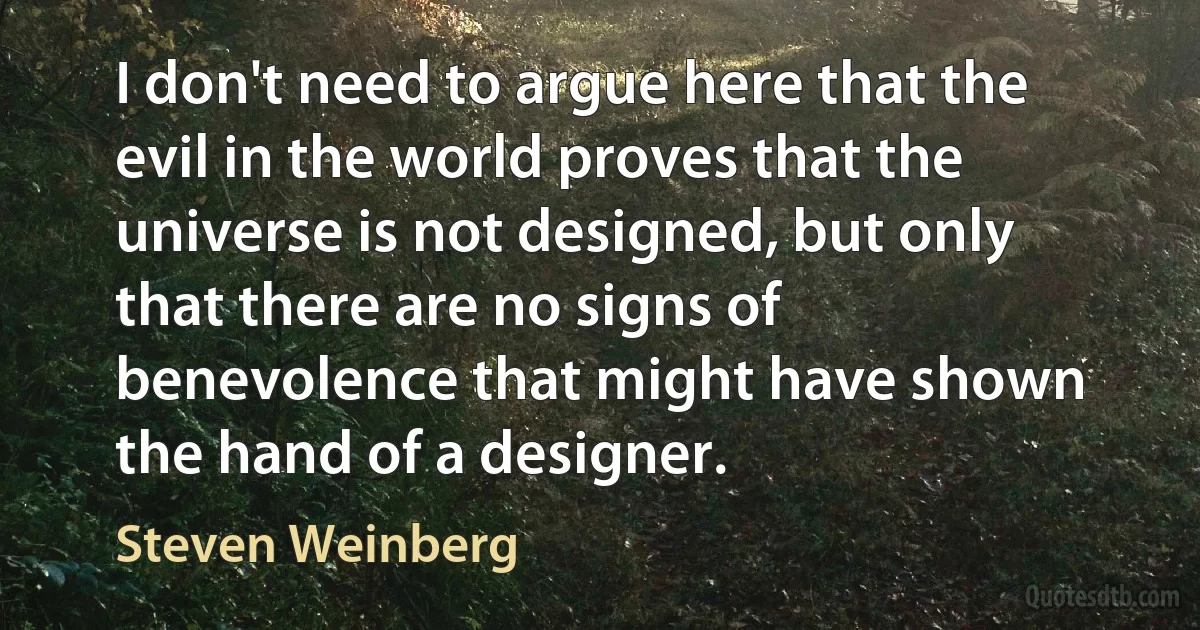 I don't need to argue here that the evil in the world proves that the universe is not designed, but only that there are no signs of benevolence that might have shown the hand of a designer. (Steven Weinberg)