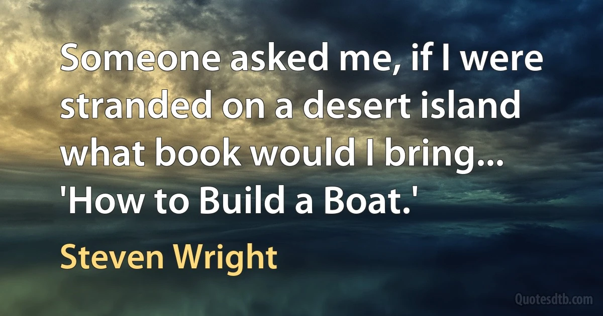 Someone asked me, if I were stranded on a desert island what book would I bring... 'How to Build a Boat.' (Steven Wright)