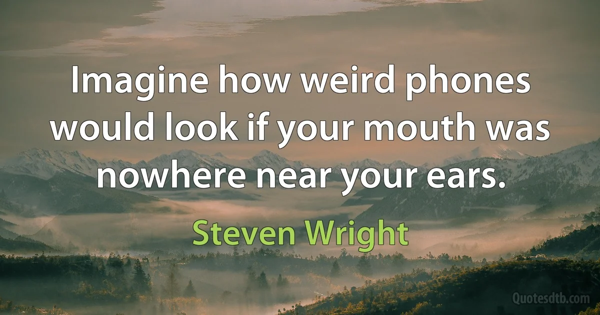 Imagine how weird phones would look if your mouth was nowhere near your ears. (Steven Wright)