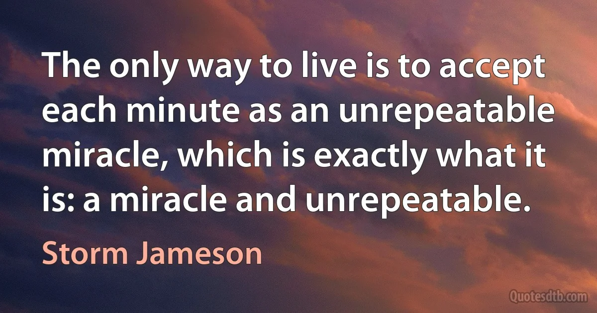 The only way to live is to accept each minute as an unrepeatable miracle, which is exactly what it is: a miracle and unrepeatable. (Storm Jameson)