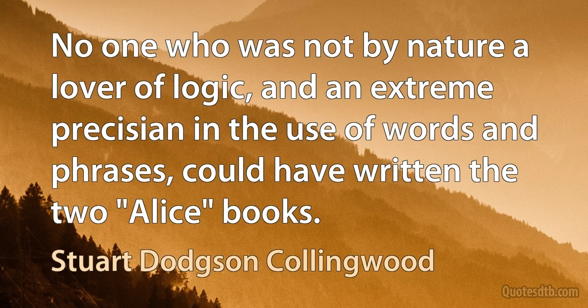 No one who was not by nature a lover of logic, and an extreme precisian in the use of words and phrases, could have written the two "Alice" books. (Stuart Dodgson Collingwood)