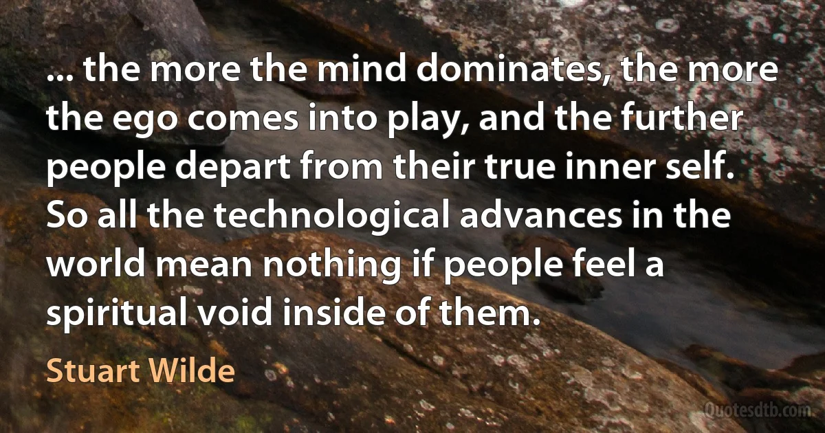 ... the more the mind dominates, the more the ego comes into play, and the further people depart from their true inner self. So all the technological advances in the world mean nothing if people feel a spiritual void inside of them. (Stuart Wilde)