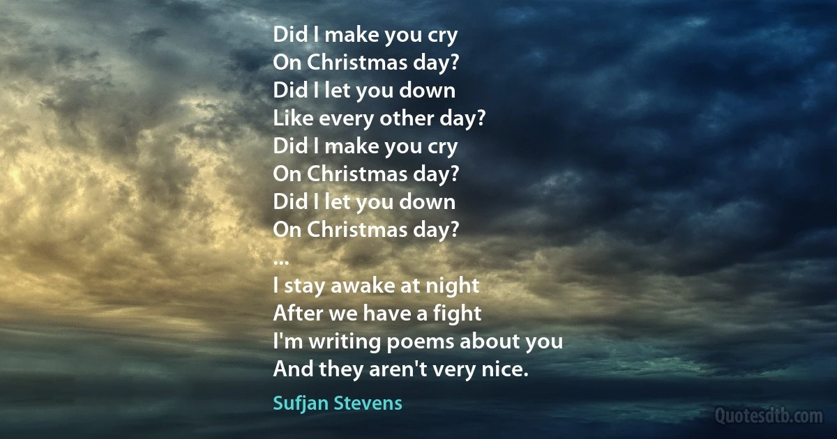 Did I make you cry
On Christmas day?
Did I let you down
Like every other day?
Did I make you cry
On Christmas day?
Did I let you down
On Christmas day?
...
I stay awake at night
After we have a fight
I'm writing poems about you
And they aren't very nice. (Sufjan Stevens)