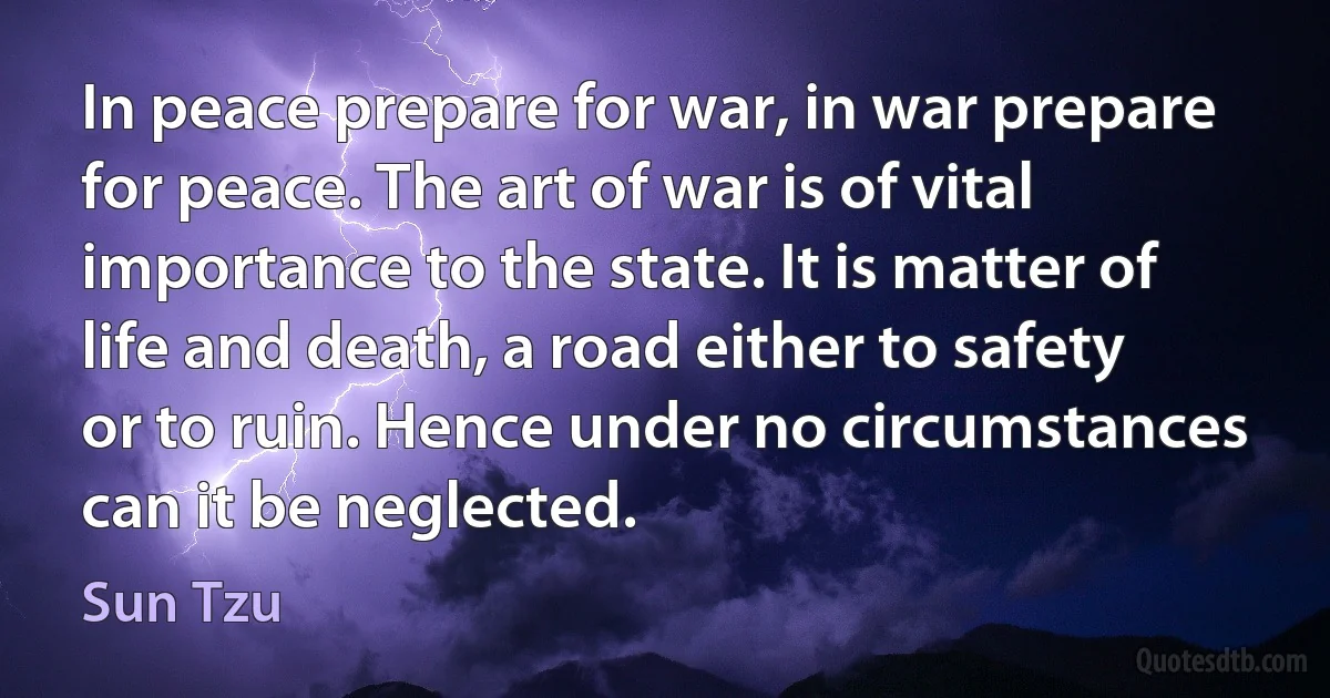 In peace prepare for war, in war prepare for peace. The art of war is of vital importance to the state. It is matter of life and death, a road either to safety or to ruin. Hence under no circumstances can it be neglected. (Sun Tzu)