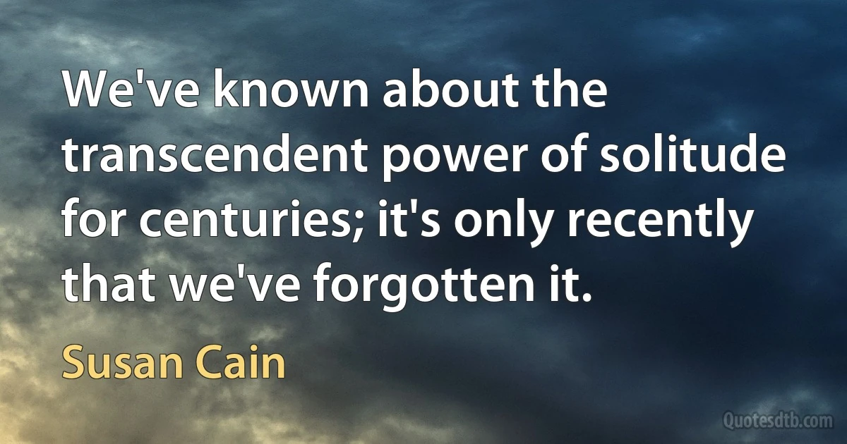 We've known about the transcendent power of solitude for centuries; it's only recently that we've forgotten it. (Susan Cain)