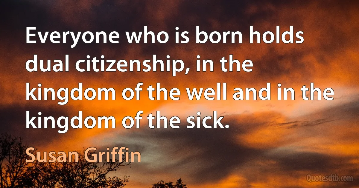 Everyone who is born holds dual citizenship, in the kingdom of the well and in the kingdom of the sick. (Susan Griffin)