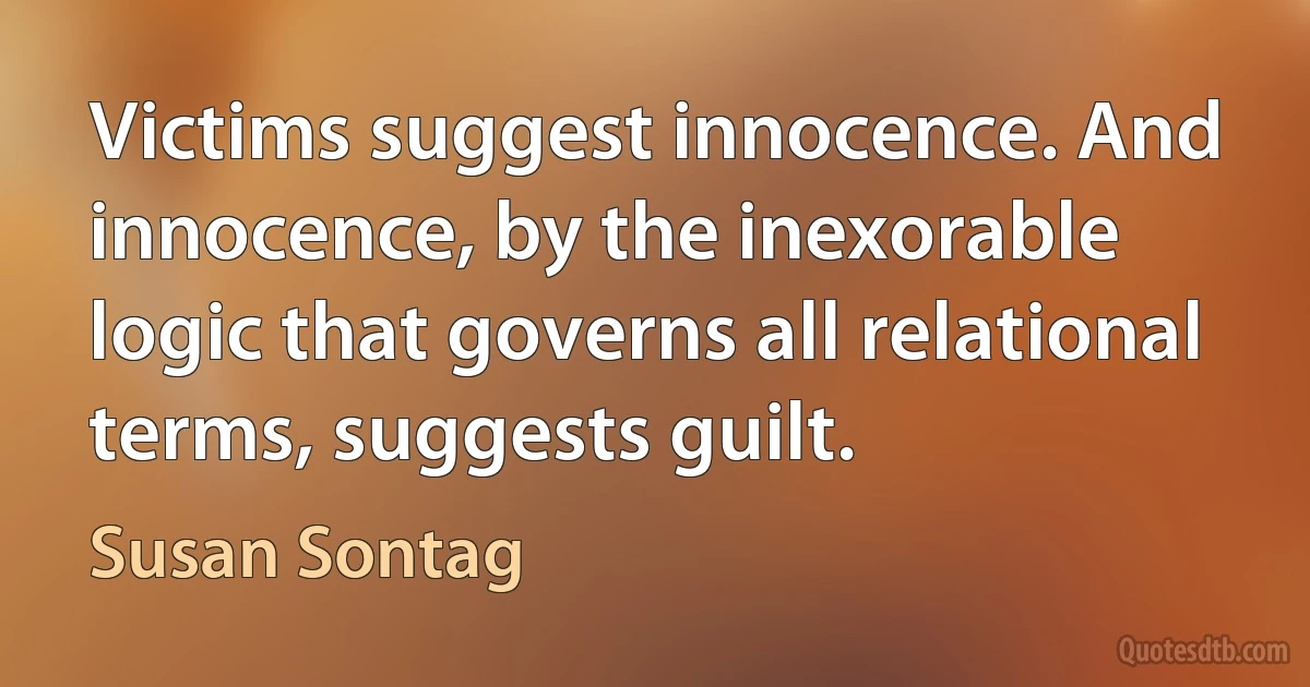 Victims suggest innocence. And innocence, by the inexorable logic that governs all relational terms, suggests guilt. (Susan Sontag)