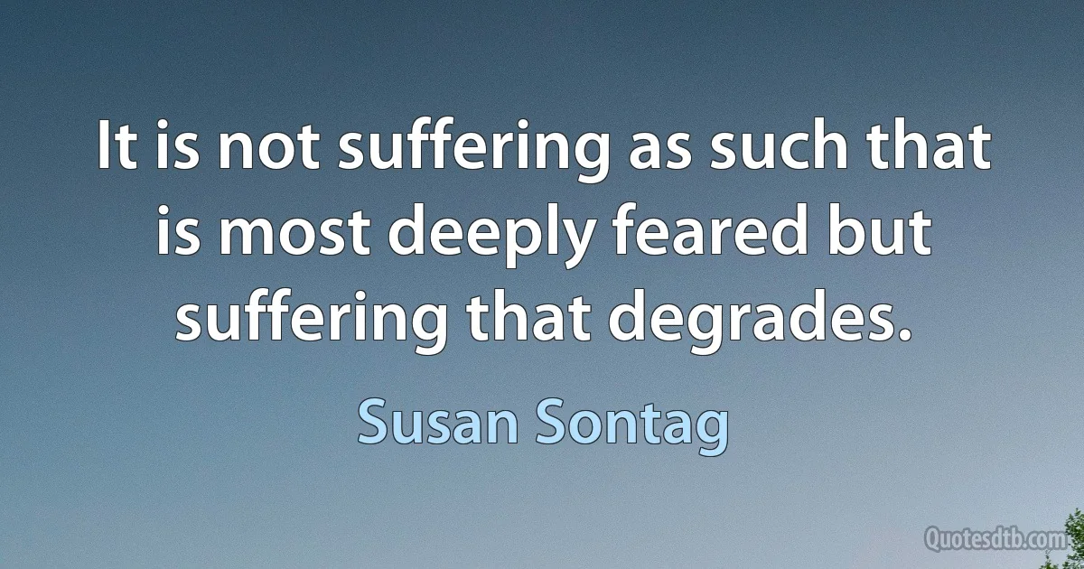 It is not suffering as such that is most deeply feared but suffering that degrades. (Susan Sontag)