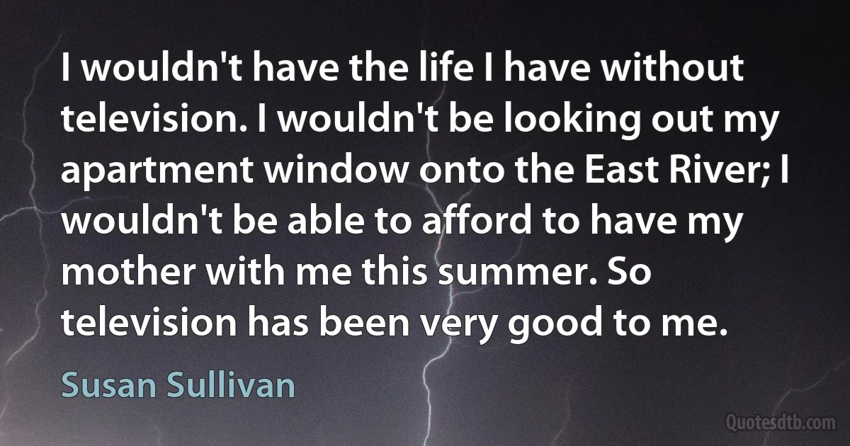 I wouldn't have the life I have without television. I wouldn't be looking out my apartment window onto the East River; I wouldn't be able to afford to have my mother with me this summer. So television has been very good to me. (Susan Sullivan)