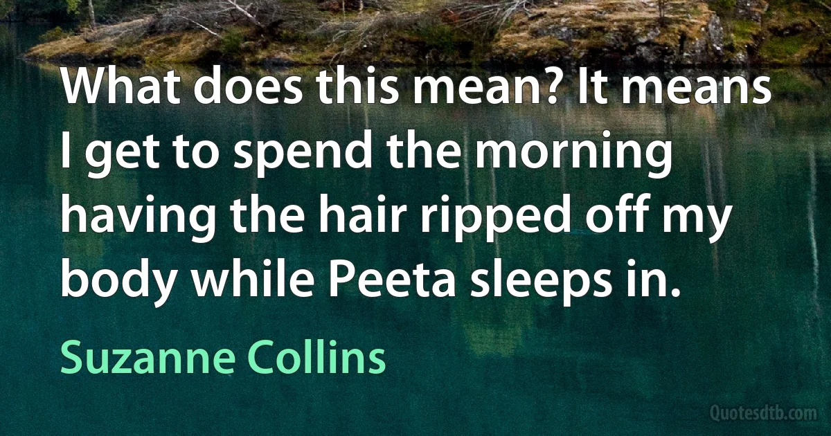 What does this mean? It means I get to spend the morning having the hair ripped off my body while Peeta sleeps in. (Suzanne Collins)