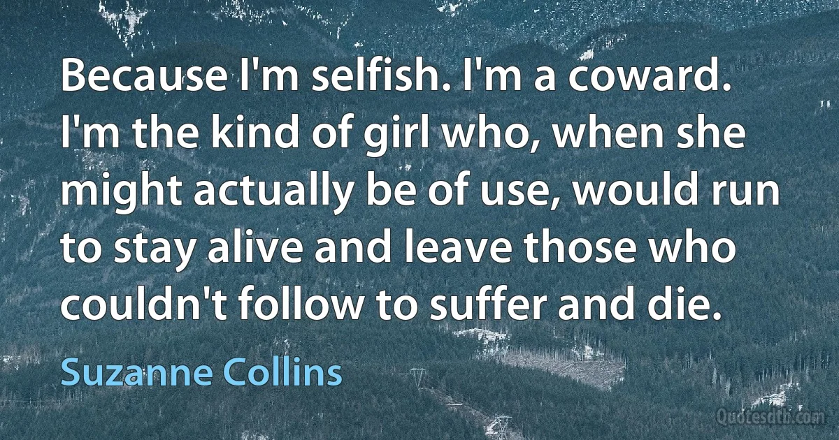 Because I'm selfish. I'm a coward. I'm the kind of girl who, when she might actually be of use, would run to stay alive and leave those who couldn't follow to suffer and die. (Suzanne Collins)