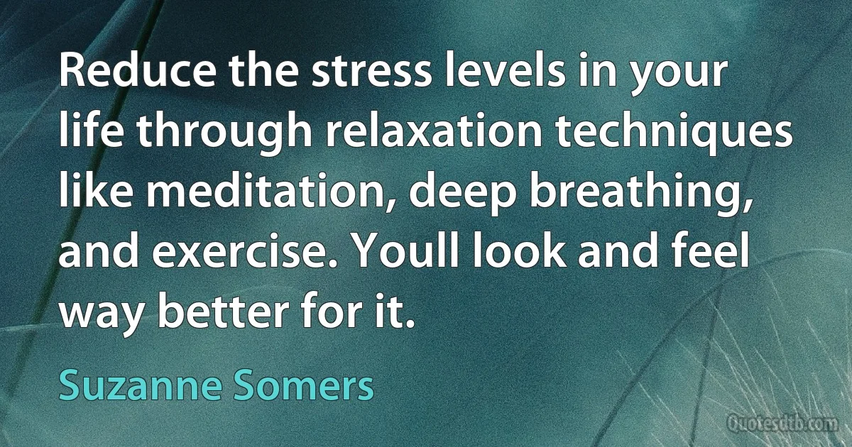 Reduce the stress levels in your life through relaxation techniques like meditation, deep breathing, and exercise. Youll look and feel way better for it. (Suzanne Somers)