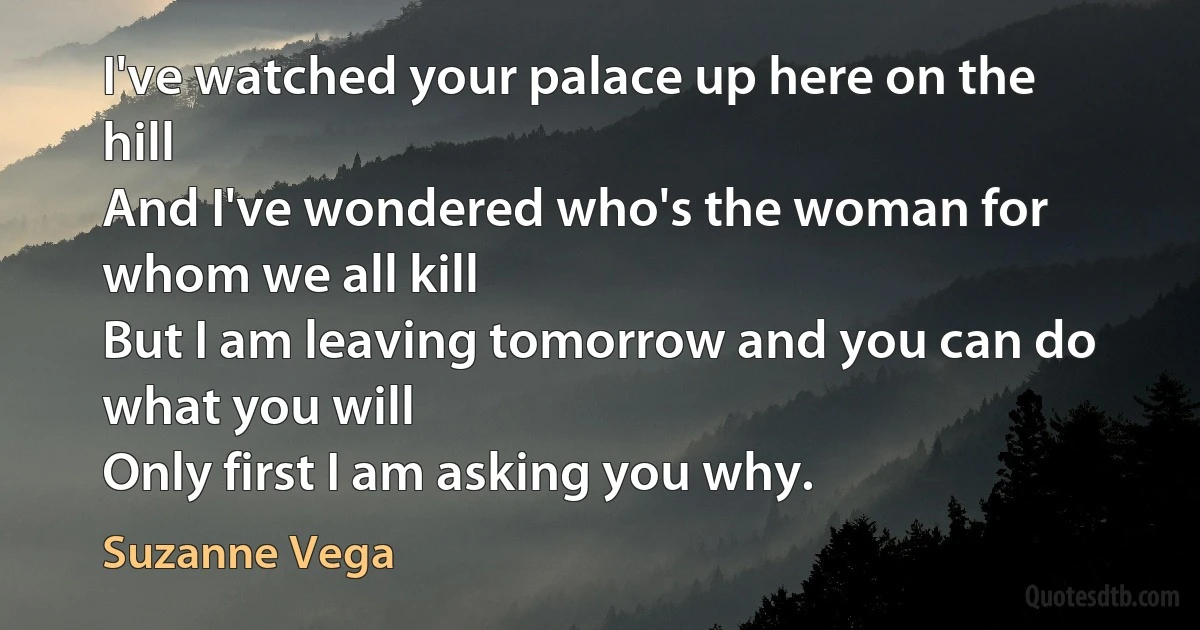 I've watched your palace up here on the hill
And I've wondered who's the woman for whom we all kill
But I am leaving tomorrow and you can do what you will
Only first I am asking you why. (Suzanne Vega)