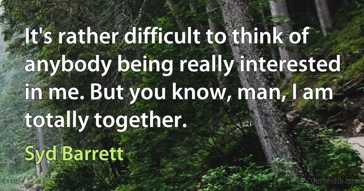 It's rather difficult to think of anybody being really interested in me. But you know, man, I am totally together. (Syd Barrett)