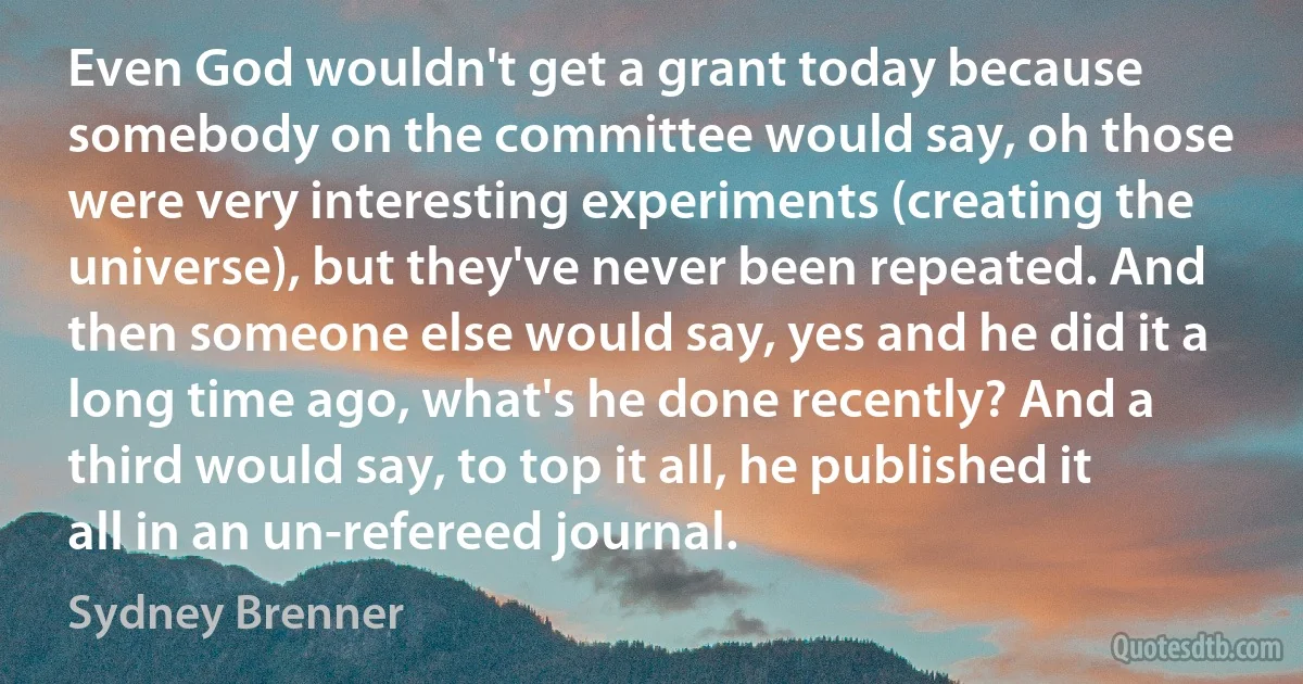 Even God wouldn't get a grant today because somebody on the committee would say, oh those were very interesting experiments (creating the universe), but they've never been repeated. And then someone else would say, yes and he did it a long time ago, what's he done recently? And a third would say, to top it all, he published it all in an un-refereed journal. (Sydney Brenner)