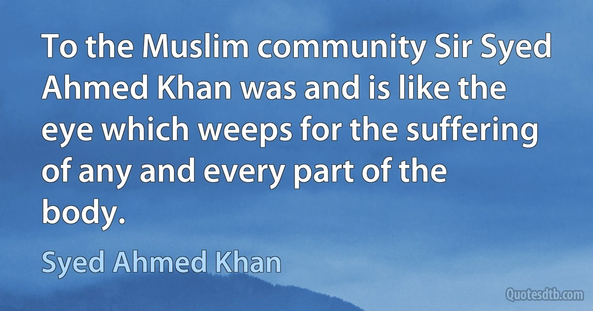 To the Muslim community Sir Syed Ahmed Khan was and is like the eye which weeps for the suffering of any and every part of the body. (Syed Ahmed Khan)