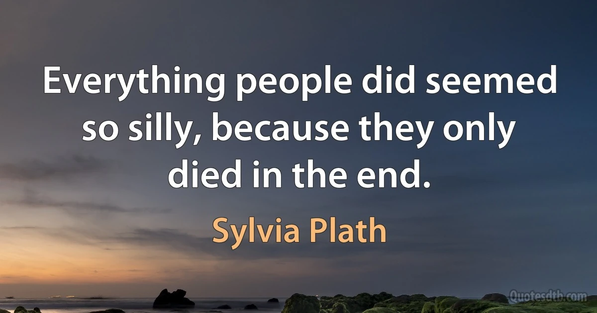 Everything people did seemed so silly, because they only died in the end. (Sylvia Plath)