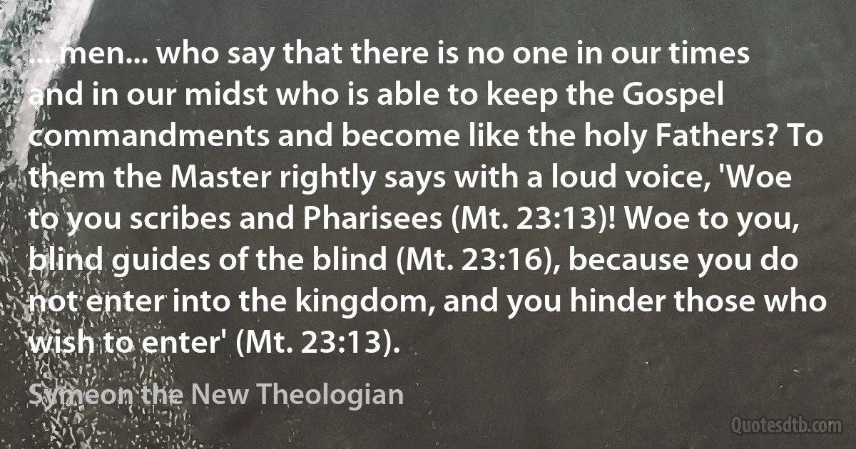 ... men... who say that there is no one in our times and in our midst who is able to keep the Gospel commandments and become like the holy Fathers? To them the Master rightly says with a loud voice, 'Woe to you scribes and Pharisees (Mt. 23:13)! Woe to you, blind guides of the blind (Mt. 23:16), because you do not enter into the kingdom, and you hinder those who wish to enter' (Mt. 23:13). (Symeon the New Theologian)