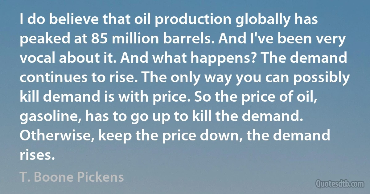 I do believe that oil production globally has peaked at 85 million barrels. And I've been very vocal about it. And what happens? The demand continues to rise. The only way you can possibly kill demand is with price. So the price of oil, gasoline, has to go up to kill the demand. Otherwise, keep the price down, the demand rises. (T. Boone Pickens)