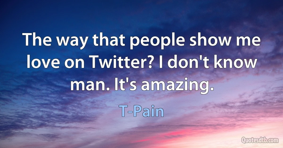 The way that people show me love on Twitter? I don't know man. It's amazing. (T-Pain)