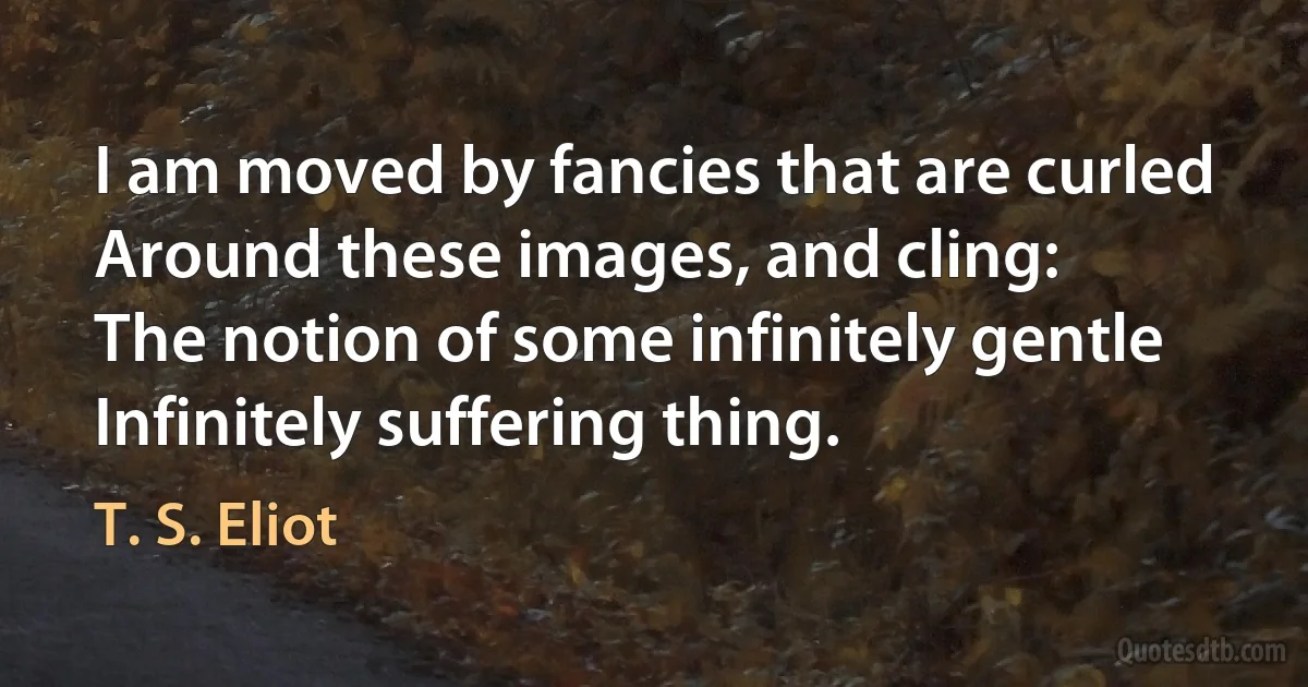 I am moved by fancies that are curled
Around these images, and cling:
The notion of some infinitely gentle
Infinitely suffering thing. (T. S. Eliot)