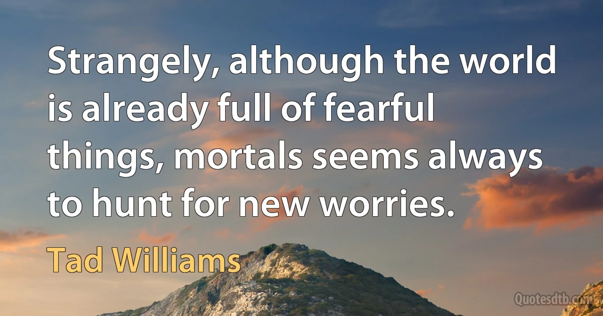 Strangely, although the world is already full of fearful things, mortals seems always to hunt for new worries. (Tad Williams)