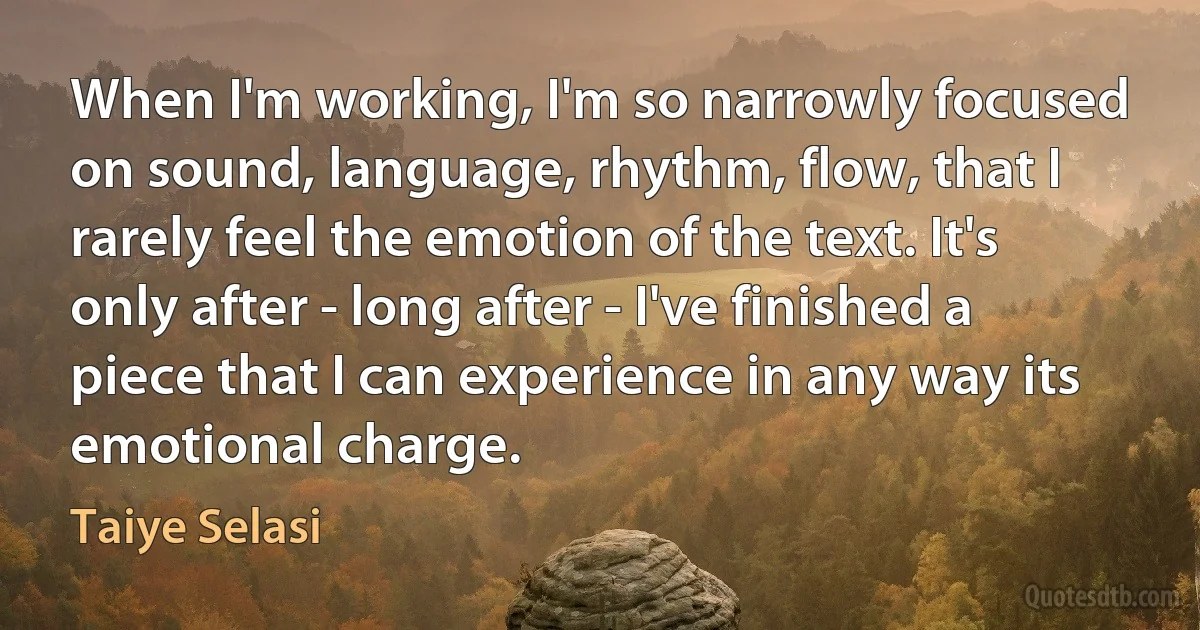 When I'm working, I'm so narrowly focused on sound, language, rhythm, flow, that I rarely feel the emotion of the text. It's only after - long after - I've finished a piece that I can experience in any way its emotional charge. (Taiye Selasi)