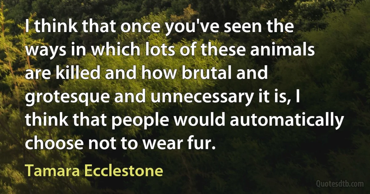 I think that once you've seen the ways in which lots of these animals are killed and how brutal and grotesque and unnecessary it is, I think that people would automatically choose not to wear fur. (Tamara Ecclestone)