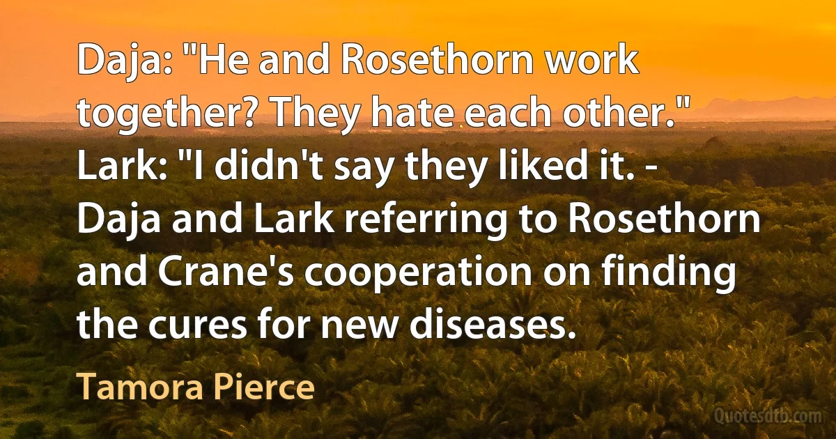 Daja: "He and Rosethorn work together? They hate each other." Lark: "I didn't say they liked it. - Daja and Lark referring to Rosethorn and Crane's cooperation on finding the cures for new diseases. (Tamora Pierce)