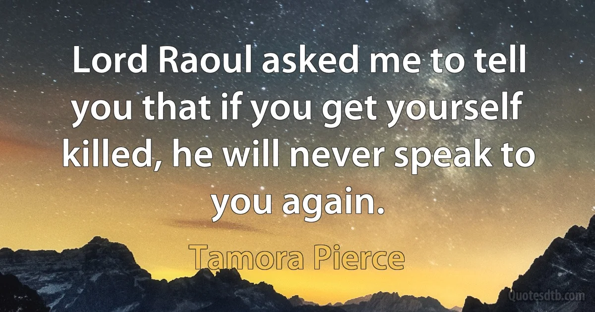 Lord Raoul asked me to tell you that if you get yourself killed, he will never speak to you again. (Tamora Pierce)