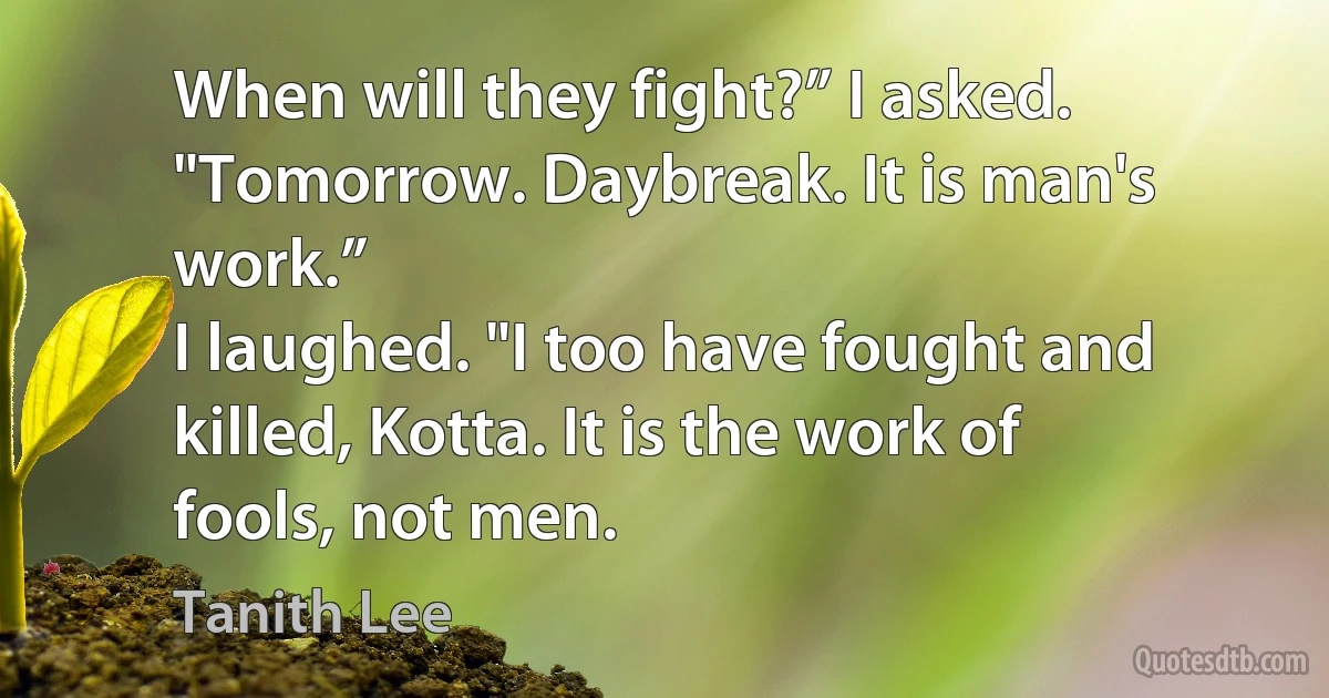 When will they fight?” I asked.
"Tomorrow. Daybreak. It is man's work.”
I laughed. "I too have fought and killed, Kotta. It is the work of fools, not men. (Tanith Lee)