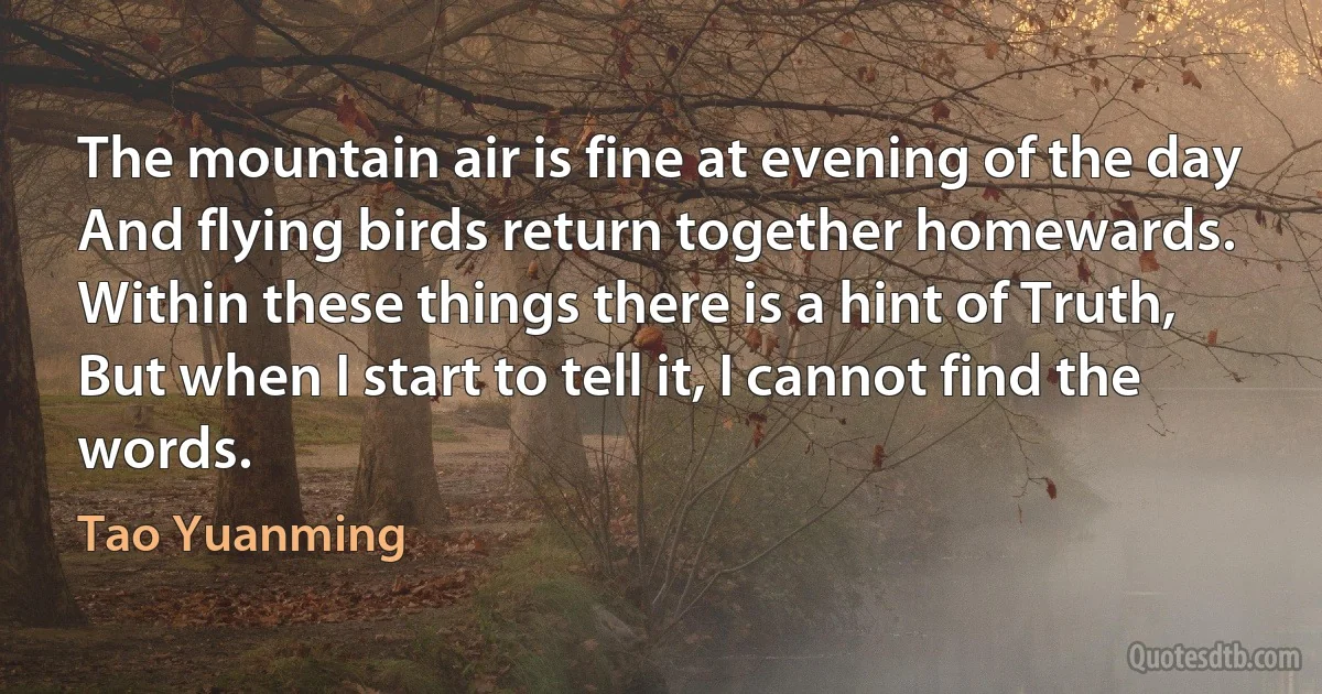 The mountain air is fine at evening of the day
And flying birds return together homewards.
Within these things there is a hint of Truth,
But when I start to tell it, I cannot find the words. (Tao Yuanming)