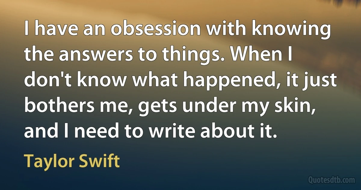 I have an obsession with knowing the answers to things. When I don't know what happened, it just bothers me, gets under my skin, and I need to write about it. (Taylor Swift)