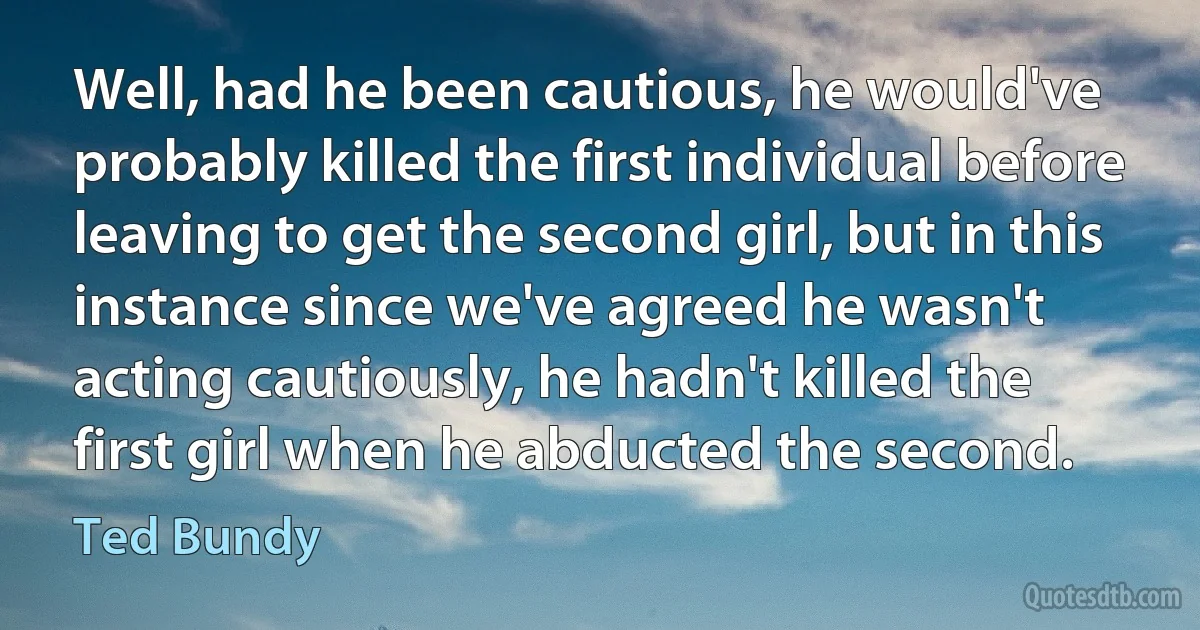 Well, had he been cautious, he would've probably killed the first individual before leaving to get the second girl, but in this instance since we've agreed he wasn't acting cautiously, he hadn't killed the first girl when he abducted the second. (Ted Bundy)