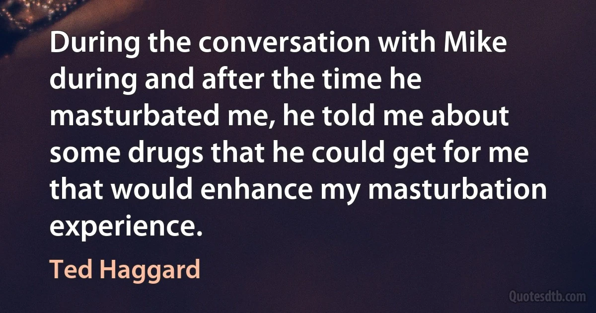 During the conversation with Mike during and after the time he masturbated me, he told me about some drugs that he could get for me that would enhance my masturbation experience. (Ted Haggard)