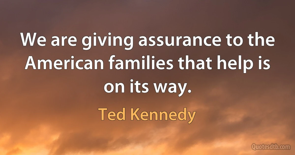 We are giving assurance to the American families that help is on its way. (Ted Kennedy)