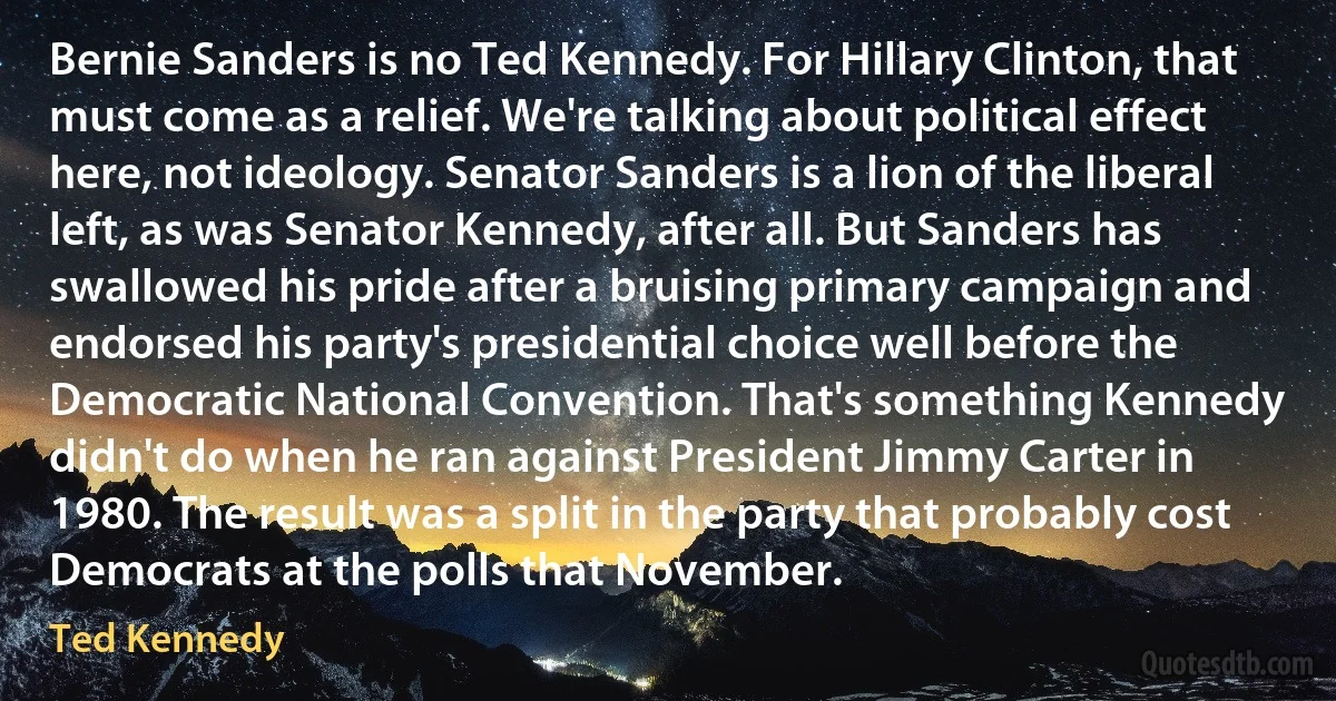 Bernie Sanders is no Ted Kennedy. For Hillary Clinton, that must come as a relief. We're talking about political effect here, not ideology. Senator Sanders is a lion of the liberal left, as was Senator Kennedy, after all. But Sanders has swallowed his pride after a bruising primary campaign and endorsed his party's presidential choice well before the Democratic National Convention. That's something Kennedy didn't do when he ran against President Jimmy Carter in 1980. The result was a split in the party that probably cost Democrats at the polls that November. (Ted Kennedy)