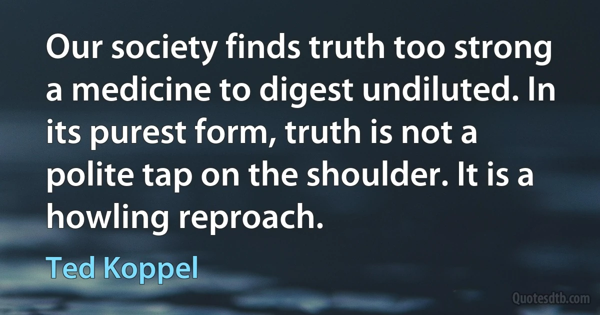 Our society finds truth too strong a medicine to digest undiluted. In its purest form, truth is not a polite tap on the shoulder. It is a howling reproach. (Ted Koppel)