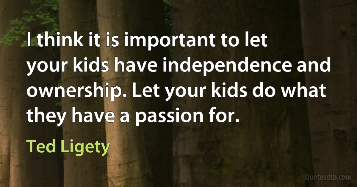 I think it is important to let your kids have independence and ownership. Let your kids do what they have a passion for. (Ted Ligety)