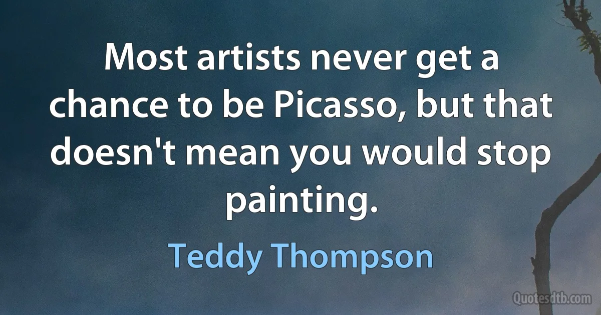 Most artists never get a chance to be Picasso, but that doesn't mean you would stop painting. (Teddy Thompson)