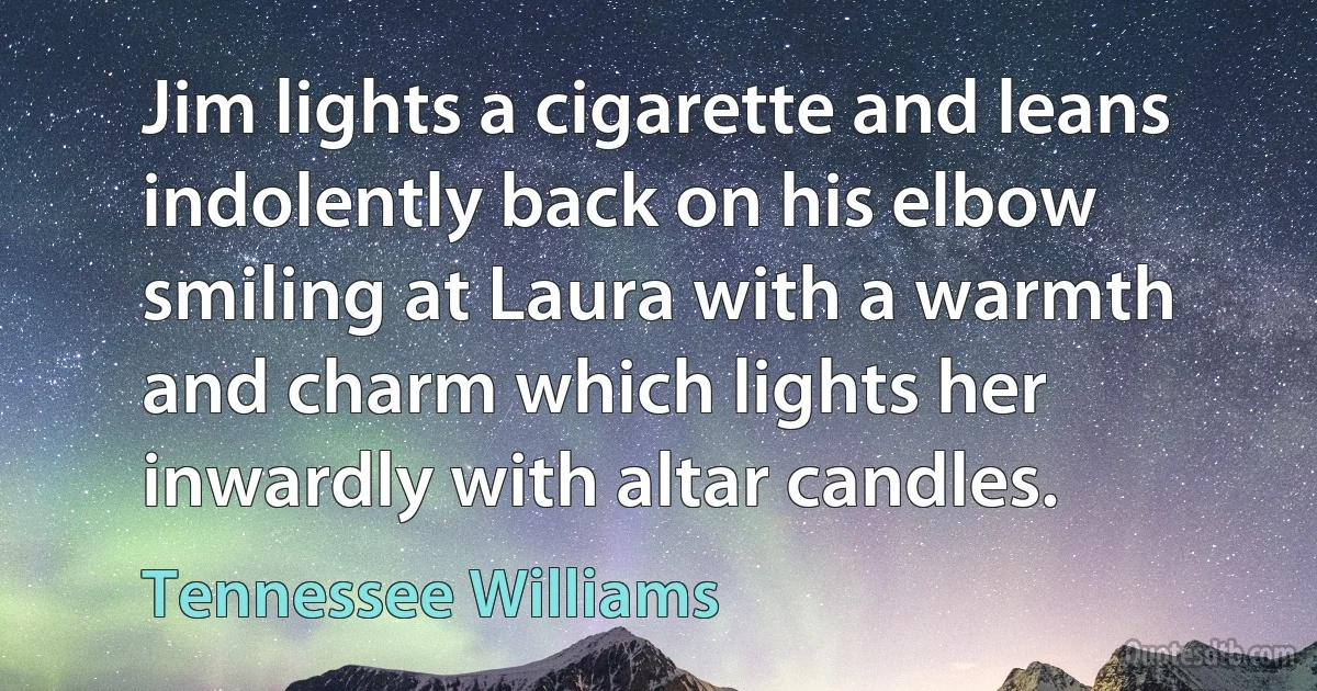 Jim lights a cigarette and leans indolently back on his elbow smiling at Laura with a warmth and charm which lights her inwardly with altar candles. (Tennessee Williams)