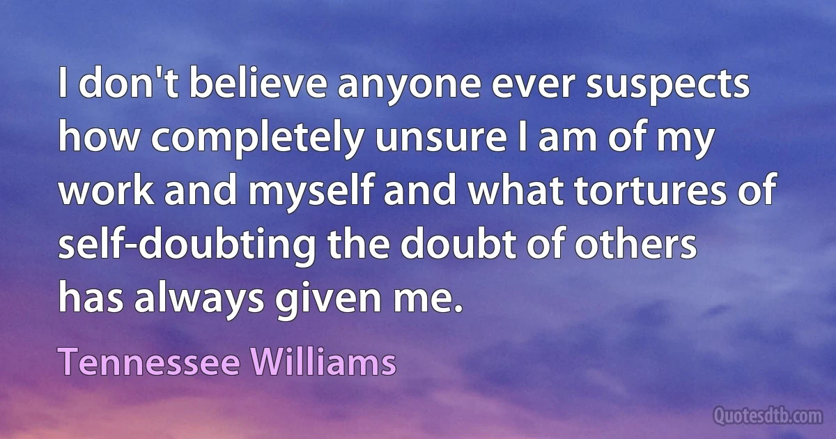 I don't believe anyone ever suspects how completely unsure I am of my work and myself and what tortures of self-doubting the doubt of others has always given me. (Tennessee Williams)