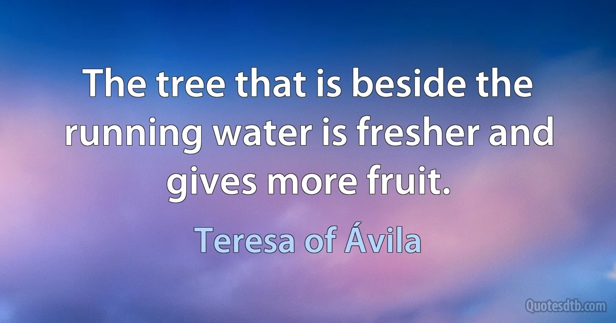 The tree that is beside the running water is fresher and gives more fruit. (Teresa of Ávila)