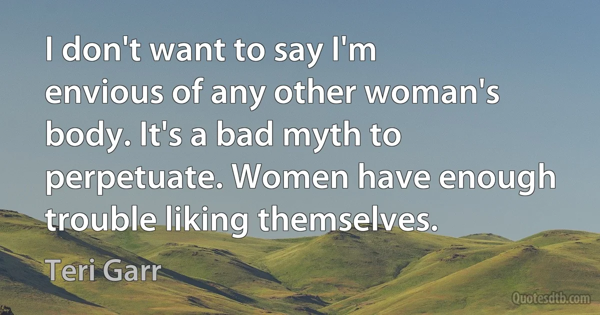 I don't want to say I'm envious of any other woman's body. It's a bad myth to perpetuate. Women have enough trouble liking themselves. (Teri Garr)