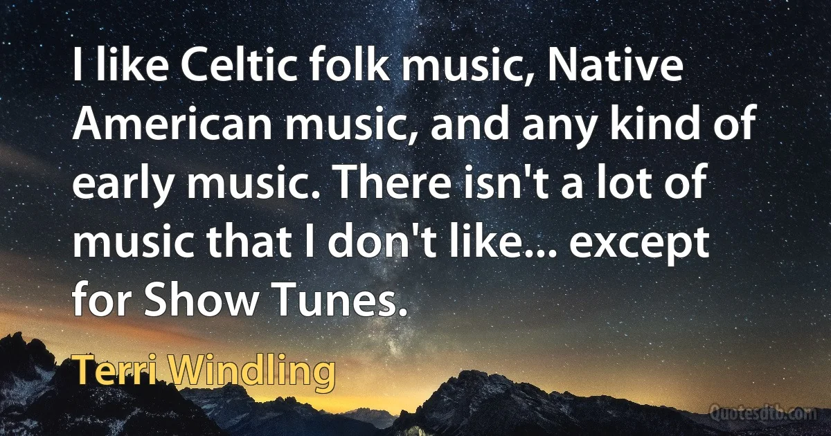 I like Celtic folk music, Native American music, and any kind of early music. There isn't a lot of music that I don't like... except for Show Tunes. (Terri Windling)