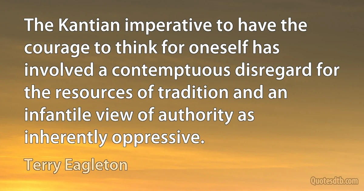 The Kantian imperative to have the courage to think for oneself has involved a contemptuous disregard for the resources of tradition and an infantile view of authority as inherently oppressive. (Terry Eagleton)