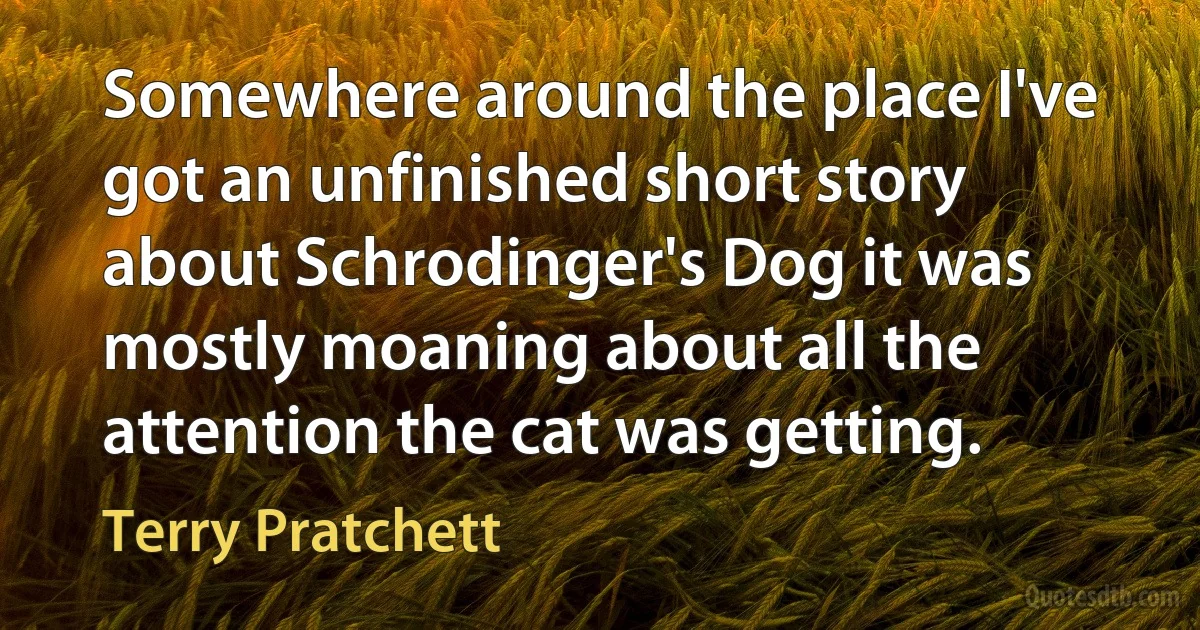 Somewhere around the place I've got an unfinished short story about Schrodinger's Dog it was mostly moaning about all the attention the cat was getting. (Terry Pratchett)