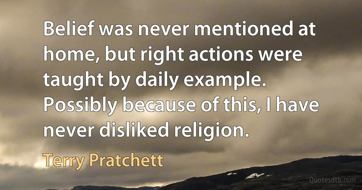 Belief was never mentioned at home, but right actions were taught by daily example.
Possibly because of this, I have never disliked religion. (Terry Pratchett)