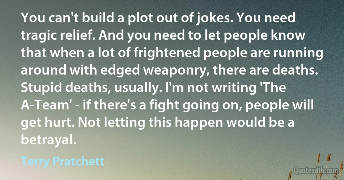 You can't build a plot out of jokes. You need tragic relief. And you need to let people know that when a lot of frightened people are running around with edged weaponry, there are deaths. Stupid deaths, usually. I'm not writing 'The A-Team' - if there's a fight going on, people will get hurt. Not letting this happen would be a betrayal. (Terry Pratchett)