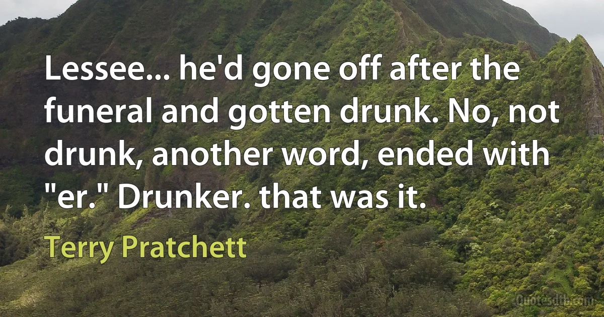 Lessee... he'd gone off after the funeral and gotten drunk. No, not drunk, another word, ended with "er." Drunker. that was it. (Terry Pratchett)